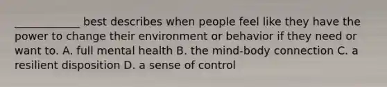 ____________ best describes when people feel like they have the power to change their environment or behavior if they need or want to. A. full mental health B. the mind-body connection C. a resilient disposition D. a sense of control