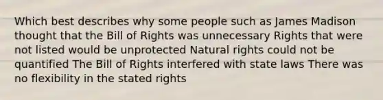 Which best describes why some people such as James Madison thought that the Bill of Rights was unnecessary Rights that were not listed would be unprotected Natural rights could not be quantified The Bill of Rights interfered with state laws There was no flexibility in the stated rights