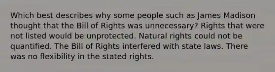 Which best describes why some people such as James Madison thought that the Bill of Rights was unnecessary? Rights that were not listed would be unprotected. Natural rights could not be quantified. The Bill of Rights interfered with state laws. There was no flexibility in the stated rights.