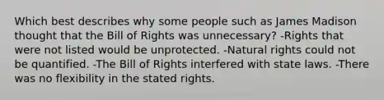 Which best describes why some people such as James Madison thought that the Bill of Rights was unnecessary? -Rights that were not listed would be unprotected. -Natural rights could not be quantified. -The Bill of Rights interfered with state laws. -There was no flexibility in the stated rights.