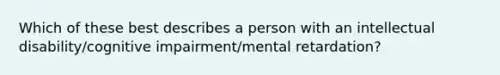 Which of these best describes a person with an intellectual disability/cognitive impairment/mental retardation?