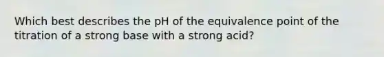 Which best describes the pH of the equivalence point of the titration of a strong base with a strong acid?