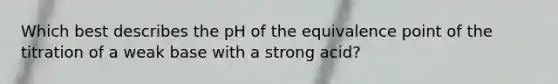 Which best describes the pH of the equivalence point of the titration of a weak base with a strong acid?