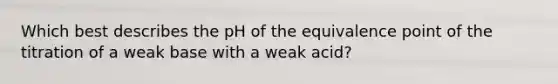 Which best describes the pH of the equivalence point of the titration of a weak base with a weak acid?