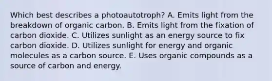 Which best describes a photoautotroph? A. Emits light from the breakdown of organic carbon. B. Emits light from the fixation of carbon dioxide. C. Utilizes sunlight as an energy source to fix carbon dioxide. D. Utilizes sunlight for energy and organic molecules as a carbon source. E. Uses organic compounds as a source of carbon and energy.