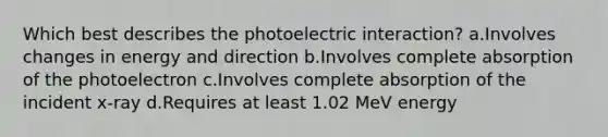 Which best describes the photoelectric interaction? a.Involves changes in energy and direction b.Involves complete absorption of the photoelectron c.Involves complete absorption of the incident x-ray d.Requires at least 1.02 MeV energy