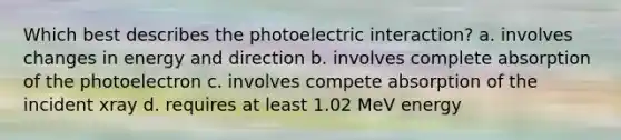 Which best describes the photoelectric interaction? a. involves changes in energy and direction b. involves complete absorption of the photoelectron c. involves compete absorption of the incident xray d. requires at least 1.02 MeV energy