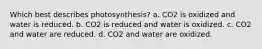 Which best describes photosynthesis? a. CO2 is oxidized and water is reduced. b. CO2 is reduced and water is oxidized. c. CO2 and water are reduced. d. CO2 and water are oxidized.