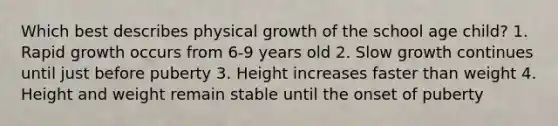 Which best describes physical growth of the school age child? 1. Rapid growth occurs from 6-9 years old 2. Slow growth continues until just before puberty 3. Height increases faster than weight 4. Height and weight remain stable until the onset of puberty