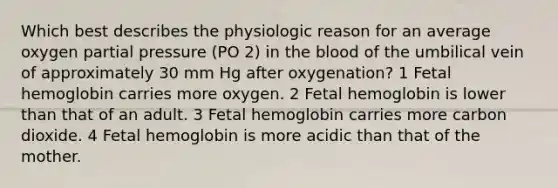 Which best describes the physiologic reason for an average oxygen partial pressure (PO 2) in the blood of the umbilical vein of approximately 30 mm Hg after oxygenation? 1 Fetal hemoglobin carries more oxygen. 2 Fetal hemoglobin is lower than that of an adult. 3 Fetal hemoglobin carries more carbon dioxide. 4 Fetal hemoglobin is more acidic than that of the mother.