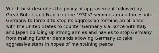 Which best describes the policy of appeasement followed by Great Britain and France in the 1930s? sending armed forces into Germany to force it to stop its aggression forming an alliance with the United States to counter Germany's alliance with Italy and Japan building up strong armies and navies to stop Germany from making further demands allowing Germany to take aggressive steps in hopes of maintaining peace