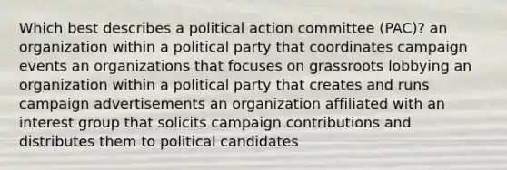 Which best describes a political action committee (PAC)? an organization within a political party that coordinates campaign events an organizations that focuses on grassroots lobbying an organization within a political party that creates and runs campaign advertisements an organization affiliated with an interest group that solicits campaign contributions and distributes them to political candidates