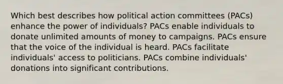 Which best describes how political action committees (PACs) enhance the power of individuals? PACs enable individuals to donate unlimited amounts of money to campaigns. PACs ensure that the voice of the individual is heard. PACs facilitate individuals' access to politicians. PACs combine individuals' donations into significant contributions.