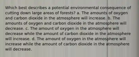 Which best describes a potential environmental consequence of cutting down large areas of forests? a. The amounts of oxygen and carbon dioxide in the atmosphere will increase. b. The amounts of oxygen and carbon dioxide in the atmosphere will decrease. c. The amount of oxygen in the atmosphere will decrease while the amount of carbon dioxide in the atmosphere will increase. d. The amount of oxygen in the atmosphere will increase while the amount of carbon dioxide in the atmosphere will decrease.