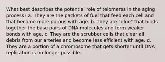 What best describes the potential role of telomeres in the aging process?​ a. ​They are the packets of fuel that feed each cell and that become more porous with age. b. ​They are "glue" that binds together the base pairs of DNA molecules and form weaker bonds with age. c. ​They are the scrubber cells that clear all debris from our arteries and become less efficient with age. d. ​They are a portion of a chromosome that gets shorter until DNA replication is no longer possible.