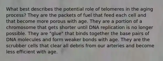 What best describes the potential role of telomeres in the aging process?​ ​They are the packets of fuel that feed each cell and that become more porous with age. ​They are a portion of a chromosome that gets shorter until DNA replication is no longer possible. ​They are "glue" that binds together the base pairs of DNA molecules and form weaker bonds with age. ​They are the scrubber cells that clear all debris from our arteries and become less efficient with age.