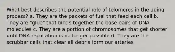 What best describes the potential role of telomeres in the aging process? a. They are the packets of fuel that feed each cell b. They are "glue" that binds together the base pairs of DNA molecules c. They are a portion of chromosomes that get shorter until DNA replication is no longer possible d. They are the scrubber cells that clear all debris form our arteries