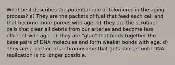 What best describes the potential role of telomeres in the aging process?​ ​a) They are the packets of fuel that feed each cell and that become more porous with age. ​b) They are the scrubber cells that clear all debris from our arteries and become less efficient with age. ​c) They are "glue" that binds together the base pairs of DNA molecules and form weaker bonds with age. ​d) They are a portion of a chromosome that gets shorter until DNA replication is no longer possible.