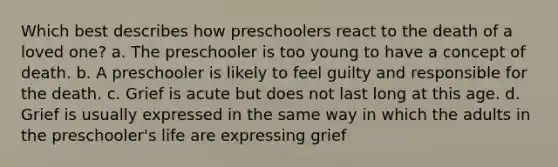 Which best describes how preschoolers react to the death of a loved one? a. The preschooler is too young to have a concept of death. b. A preschooler is likely to feel guilty and responsible for the death. c. Grief is acute but does not last long at this age. d. Grief is usually expressed in the same way in which the adults in the preschooler's life are expressing grief