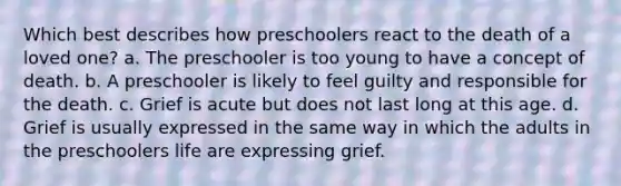 Which best describes how preschoolers react to the death of a loved one? a. The preschooler is too young to have a concept of death. b. A preschooler is likely to feel guilty and responsible for the death. c. Grief is acute but does not last long at this age. d. Grief is usually expressed in the same way in which the adults in the preschoolers life are expressing grief.