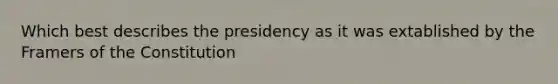 Which best describes the presidency as it was extablished by the Framers of the Constitution