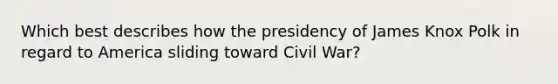 Which best describes how the presidency of James Knox Polk in regard to America sliding toward Civil War?