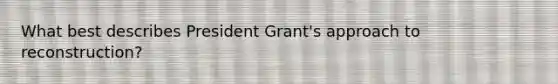 What best describes President Grant's approach to reconstruction?