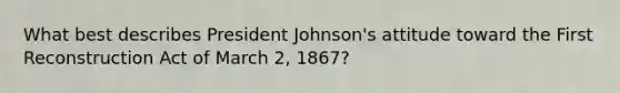 What best describes President Johnson's attitude toward the First Reconstruction Act of March 2, 1867?