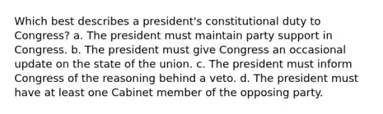 Which best describes a president's constitutional duty to Congress? a. The president must maintain party support in Congress. b. The president must give Congress an occasional update on the state of the union. c. The president must inform Congress of the reasoning behind a veto. d. The president must have at least one Cabinet member of the opposing party.