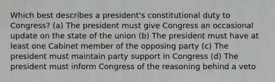 Which best describes a president's constitutional duty to Congress? (a) The president must give Congress an occasional update on the state of the union (b) The president must have at least one Cabinet member of the opposing party (c) The president must maintain party support in Congress (d) The president must inform Congress of the reasoning behind a veto