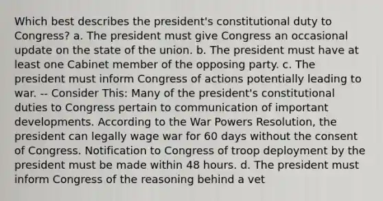 Which best describes the president's constitutional duty to Congress? a. The president must give Congress an occasional update on the state of the union. b. The president must have at least one Cabinet member of the opposing party. c. The president must inform Congress of actions potentially leading to war. -- Consider This: Many of the president's constitutional duties to Congress pertain to communication of important developments. According to the War Powers Resolution, the president can legally wage war for 60 days without the consent of Congress. Notification to Congress of troop deployment by the president must be made within 48 hours. d. The president must inform Congress of the reasoning behind a vet