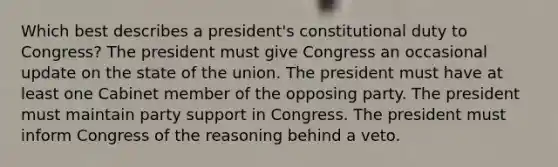 Which best describes a president's constitutional duty to Congress? The president must give Congress an occasional update on the state of the union. The president must have at least one Cabinet member of the opposing party. The president must maintain party support in Congress. The president must inform Congress of the reasoning behind a veto.