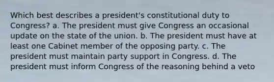 Which best describes a president's constitutional duty to Congress? a. The president must give Congress an occasional update on the state of the union. b. The president must have at least one Cabinet member of the opposing party. c. The president must maintain party support in Congress. d. The president must inform Congress of the reasoning behind a veto