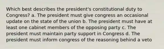 Which best describes the president's constitutional duty to Congress? a. The president must give congress an occasional update on the state of the union b. The president must have at least one cabinet members of the opposing party c. The president must maintain party support in Congress d. The president must inform congress of the reasoning behind a veto