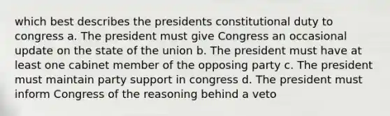 which best describes the presidents constitutional duty to congress a. The president must give Congress an occasional update on the state of the union b. The president must have at least one cabinet member of the opposing party c. The president must maintain party support in congress d. The president must inform Congress of the reasoning behind a veto