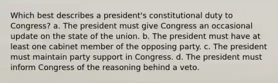 Which best describes a president's constitutional duty to Congress? a. The president must give Congress an occasional update on the state of the union. b. The president must have at least one cabinet member of the opposing party. c. The president must maintain party support in Congress. d. The president must inform Congress of the reasoning behind a veto.