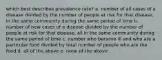 which best describes prevalence rate? a. number of all cases of a disease divided by the number of people at risk for that disease, in the same community during the same period of time b. number of new cases of a disease divided by the number of people at risk for that disease, all in the same community during the same period of time c. number who became ill and who ate a particular food divided by total number of people who ate the food d. all of the above e. none of the above