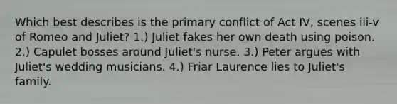 Which best describes is the primary conflict of Act IV, scenes iii-v of Romeo and Juliet? 1.) Juliet fakes her own death using poison. 2.) Capulet bosses around Juliet's nurse. 3.) Peter argues with Juliet's wedding musicians. 4.) Friar Laurence lies to Juliet's family.