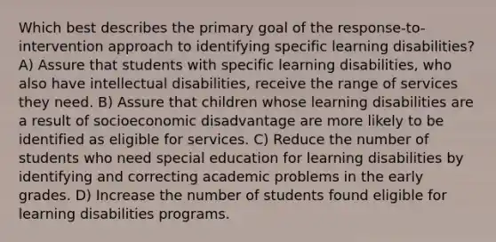 Which best describes the primary goal of the response-to-intervention approach to identifying specific learning disabilities? A) Assure that students with specific learning disabilities, who also have intellectual disabilities, receive the range of services they need. B) Assure that children whose learning disabilities are a result of socioeconomic disadvantage are more likely to be identified as eligible for services. C) Reduce the number of students who need special education for learning disabilities by identifying and correcting academic problems in the early grades. D) Increase the number of students found eligible for learning disabilities programs.