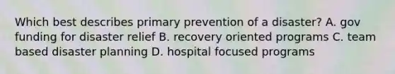 Which best describes primary prevention of a disaster? A. gov funding for disaster relief B. recovery oriented programs C. team based disaster planning D. hospital focused programs