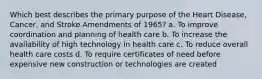 Which best describes the primary purpose of the Heart Disease, Cancer, and Stroke Amendments of 1965? a. To improve coordination and planning of health care b. To increase the availability of high technology in health care c. To reduce overall health care costs d. To require certificates of need before expensive new construction or technologies are created