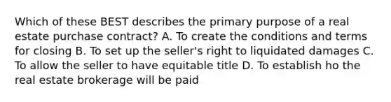 Which of these BEST describes the primary purpose of a real estate purchase contract? A. To create the conditions and terms for closing B. To set up the seller's right to liquidated damages C. To allow the seller to have equitable title D. To establish ho the real estate brokerage will be paid