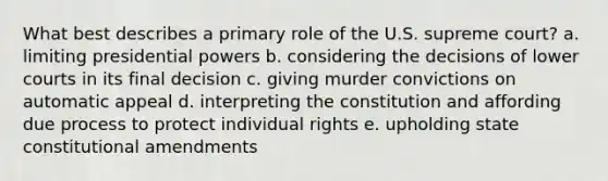 What best describes a primary role of the U.S. supreme court? a. limiting presidential powers b. considering the decisions of lower courts in its final decision c. giving murder convictions on automatic appeal d. interpreting the constitution and affording due process to protect individual rights e. upholding state constitutional amendments