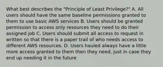 What best describes the "Principle of Least Privilege?" A. All users should have the same baseline permissions granted to them to use basic AWS services B. Users should be granted permission to access only resources they need to do their assigned job C. Users should submit all access to request in written so that there is a paper trail of who needs access to different AWS resources. D. Users hauled always have a little more access granted to them then they need, just in case they end up needing it in the future