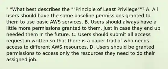 " "What best describes the ""Principle of Least Privilege""? A. All users should have the same baseline permissions granted to them to use basic AWS services. B. Users should always have a little more permissions granted to them, just in case they end up needed them in the future. C. Users should submit all access request in written so that there is a paper trail of who needs access to different AWS resources. D. Users should be granted permissions to access only the resources they need to do their assigned job.