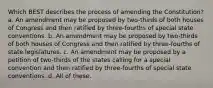 Which BEST describes the process of amending the Constitution? a. An amendment may be proposed by two-thirds of both houses of Congress and then ratified by three-fourths of special state conventions. b. An amendment may be proposed by two-thirds of both houses of Congress and then ratified by three-fourths of state legislatures. c. An amendment may be proposed by a petition of two-thirds of the states calling for a special convention and then ratified by three-fourths of special state conventions. d. All of these.