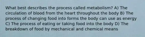 What best describes the process called metabolism? A) The circulation of blood from the heart throughout the body B) The process of changing food into forms the body can use as energy C) The process of eating or taking food into the body D) The breakdown of food by mechanical and chemical means