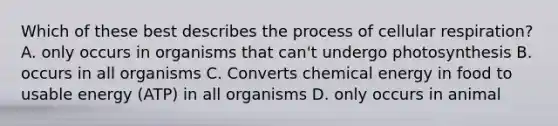 Which of these best describes the process of cellular respiration? A. only occurs in organisms that can't undergo photosynthesis B. occurs in all organisms C. Converts chemical energy in food to usable energy (ATP) in all organisms D. only occurs in animal