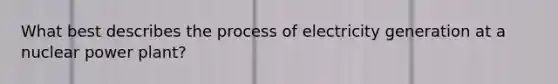 What best describes the process of electricity generation at a nuclear power plant?