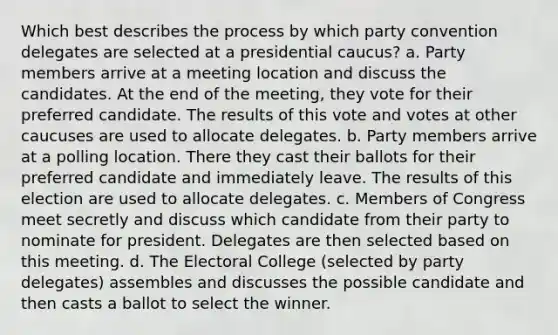 Which best describes the process by which party convention delegates are selected at a presidential caucus? a. Party members arrive at a meeting location and discuss the candidates. At the end of the meeting, they vote for their preferred candidate. The results of this vote and votes at other caucuses are used to allocate delegates. b. Party members arrive at a polling location. There they cast their ballots for their preferred candidate and immediately leave. The results of this election are used to allocate delegates. c. Members of Congress meet secretly and discuss which candidate from their party to nominate for president. Delegates are then selected based on this meeting. d. The Electoral College (selected by party delegates) assembles and discusses the possible candidate and then casts a ballot to select the winner.